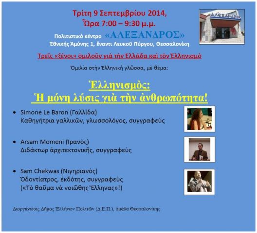 Τρίτη 9 Σεπτεμβρίου 2014, Ὧρα 7:00 – 9:30 μ.μ. Πολιτιστικὸ κέντρο  «ΑΛΕΞΑΝΔΡΟΣ» Ἐθνικής Ἀμύνης 1, ἔναντι Λευκοῦ Πύργου, Θεσσαλονίκη  Τρεῖς «ξένοι» ὁμιλοῦν γιὰ τὴν Ἑλλάδα καὶ τὸν Ἑλληνισμὸ  Ὁμιλία στὴν Ἑλληνικὴ γλῶσσα, μὲ θέμα:  Ἑλληνισμὸς:  Ἡ μόνη λύσις γιὰ τὴν ἀνθρωπότητα!  •        Simone Le Baron (Γαλλίδα) Καθηγήτρια γαλλικῶν, γλωσσολόγος, συγγραφεὺς  •        Arsham Momeni (Ἰρανὸς) Διδάκτωρ ἀρχιτεκτονικῆς, συγγραφεὺς  •        Sam Chekwas (Νιγηριανὸς) Ὀδοντίατρος, ἐκδότης, συγγραφεὺς («Τὸ θαῦμα νὰ νοιῶθης Ἕλληνας»!)    Διοργάνωσις Δῆμος Ἑλλήνων Πολιτῶν (Δ.Ε.Π.), ὁμάδα Θεσσαλονίκης
